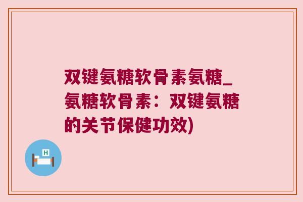 双键氨糖软骨素氨糖_氨糖软骨素:双键氨糖的关节保健功效)