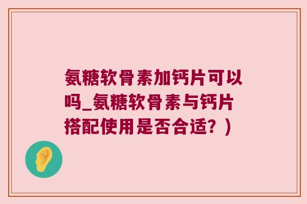 氨糖软骨素加钙片可以吗_氨糖软骨素与钙片搭配使用是否合适?)