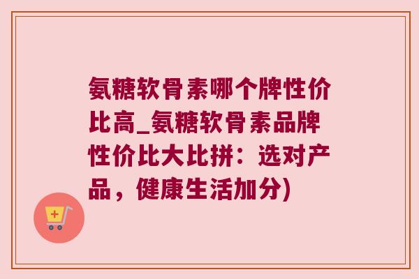 氨糖软骨素哪个牌性价比高_氨糖软骨素品牌性价比大比拼:选对产品,健康生活加分)
