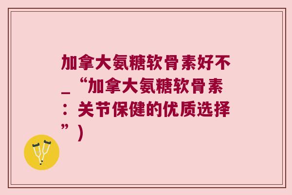 加拿大氨糖软骨素好不_“加拿大氨糖软骨素：关节保健的优质选择”)