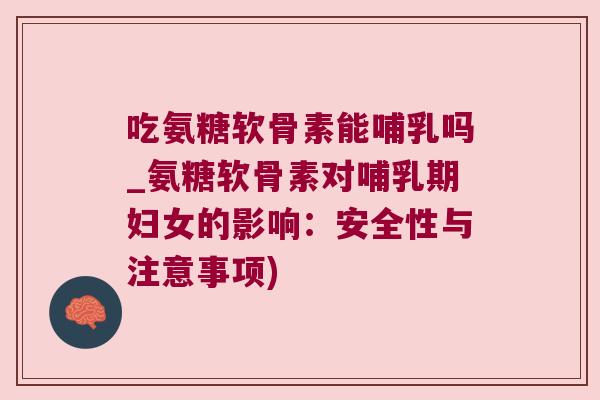 吃氨糖软骨素能哺乳吗_氨糖软骨素对哺乳期妇女的影响：安全性与注意事项)
