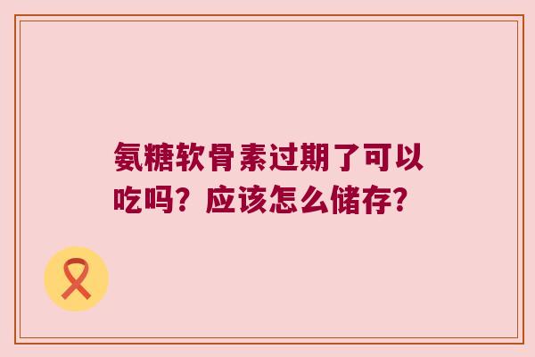 氨糖软骨素过期了可以吃吗？应该怎么储存？