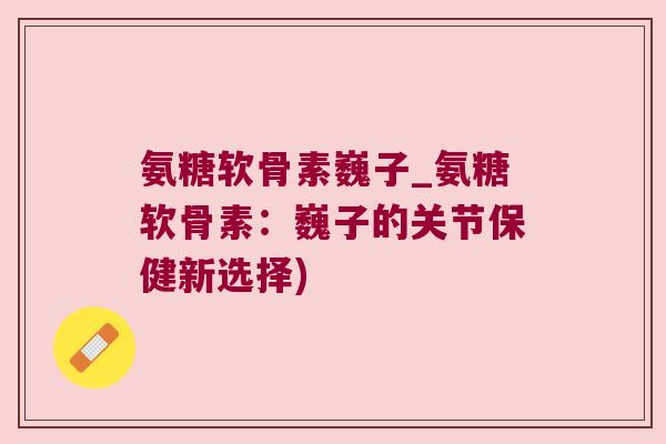 氨糖软骨素巍子_氨糖软骨素:巍子的关节保健新选择)