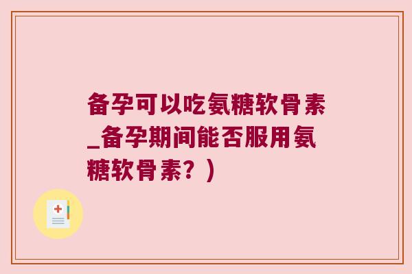 备孕可以吃氨糖软骨素_备孕期间能否服用氨糖软骨素?)