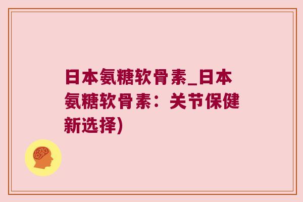 日本氨糖软骨素_日本氨糖软骨素:关节保健新选择)