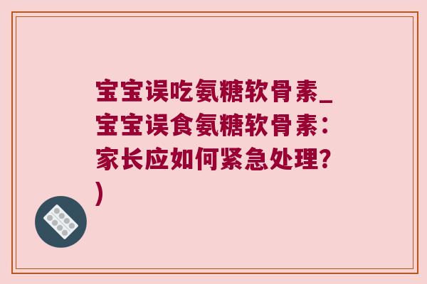 宝宝误吃氨糖软骨素_宝宝误食氨糖软骨素:家长应如何紧急处理?)