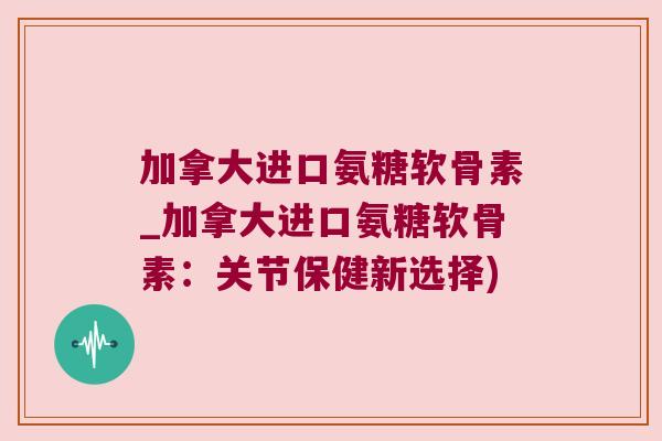 加拿大进口氨糖软骨素_加拿大进口氨糖软骨素:关节保健新选择)