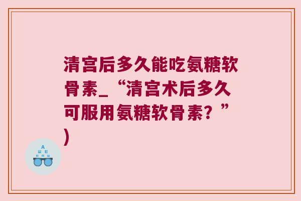清宫后多久能吃氨糖软骨素_“清宫术后多久可服用氨糖软骨素?”) 清宫后多久能吃氨糖软骨素_“清宫术后多久可服用氨糖软骨素?”)