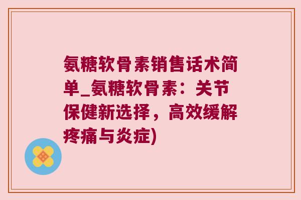 氨糖软骨素销售话术简单_氨糖软骨素:关节保健新选择,高效缓解疼痛与炎症)