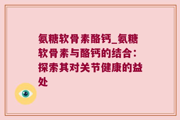 氨糖软骨素酪钙_氨糖软骨素与酪钙的结合:探索其对关节健康的益处
