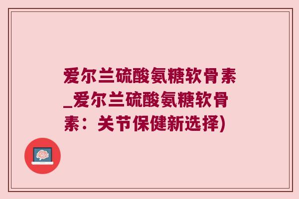 爱尔兰硫酸氨糖软骨素_爱尔兰硫酸氨糖软骨素:关节保健新选择)