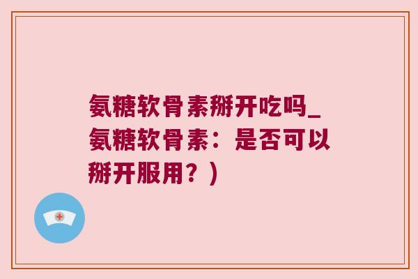 氨糖软骨素掰开吃吗_氨糖软骨素:是否可以掰开服用?)