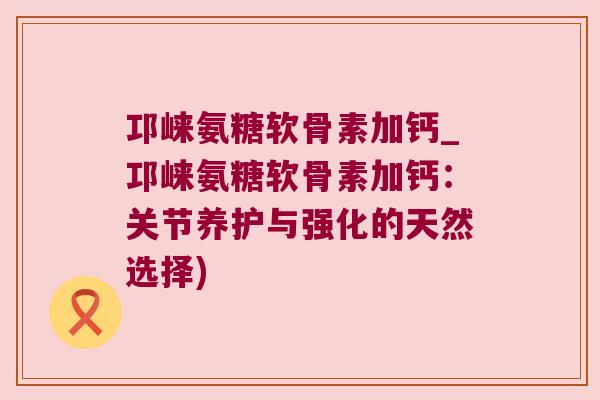 邛崃氨糖软骨素加钙_邛崃氨糖软骨素加钙:关节养护与强化的天然选择)