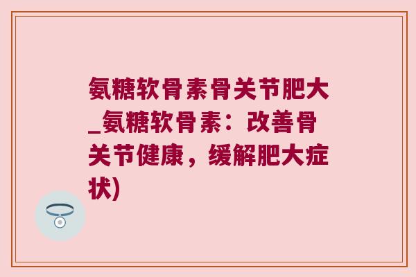 氨糖软骨素骨关节肥大_氨糖软骨素:改善骨关节健康,缓解肥大症状)