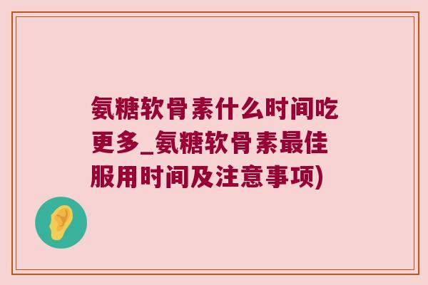 氨糖软骨素什么时间吃更多_氨糖软骨素最佳服用时间及注意事项)