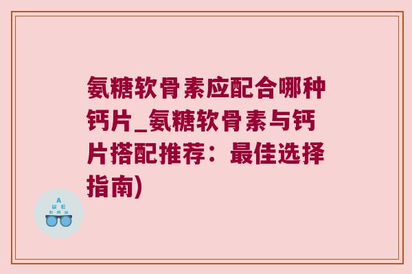 氨糖软骨素应配合哪种钙片_氨糖软骨素与钙片搭配推荐:最佳选择指南)