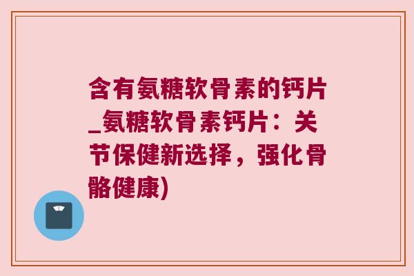 含有氨糖软骨素的钙片_氨糖软骨素钙片:关节保健新选择,强化骨骼健康)