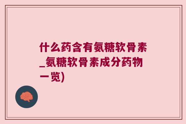 什么药含有氨糖软骨素_氨糖软骨素成分药物一览)