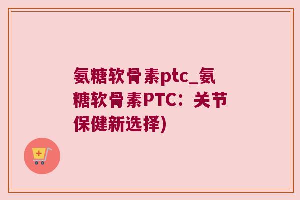 氨糖软骨素ptc_氨糖软骨素PTC:关节保健新选择)