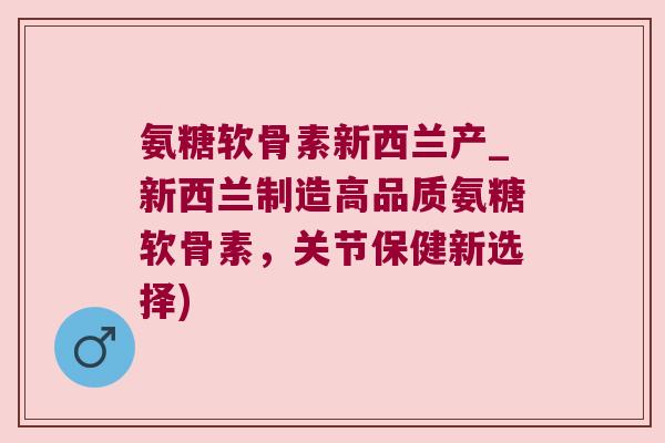 氨糖软骨素新西兰产_新西兰制造高品质氨糖软骨素,关节保健新选择) 氨糖软骨素新西兰产_新西兰制造高品质氨糖软骨素,关节保健新选择)