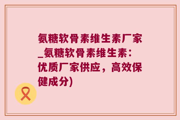 氨糖软骨素维生素厂家_氨糖软骨素维生素:优质厂家供应,高效保健成分)