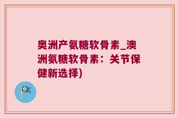 奥洲产氨糖软骨素_澳洲氨糖软骨素:关节保健新选择)