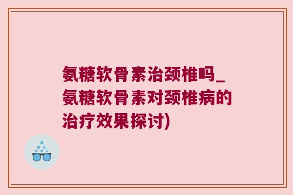 氨糖软骨素治颈椎吗_氨糖软骨素对颈椎病的治疗效果探讨)