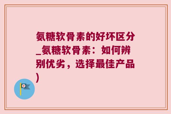 氨糖软骨素的好坏区分_氨糖软骨素:如何辨别优劣,选择最佳产品)