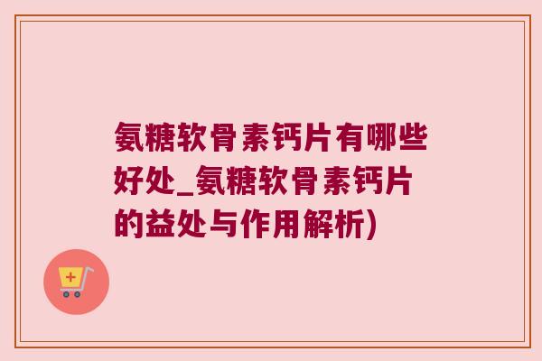 氨糖软骨素钙片有哪些好处_氨糖软骨素钙片的益处与作用解析) 氨糖软骨素钙片有哪些好处_氨糖软骨素钙片的益处与作用解析)