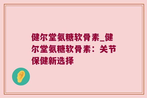 健尔堂氨糖软骨素_健尔堂氨糖软骨素:关节保健新选择