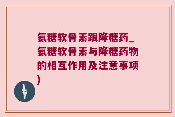 氨糖软骨素跟降糖药_氨糖软骨素与降糖药物的相互作用及注意事项)