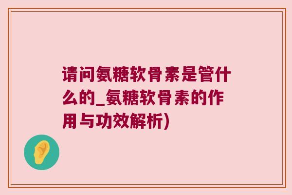 请问氨糖软骨素是管什么的_氨糖软骨素的作用与功效解析)