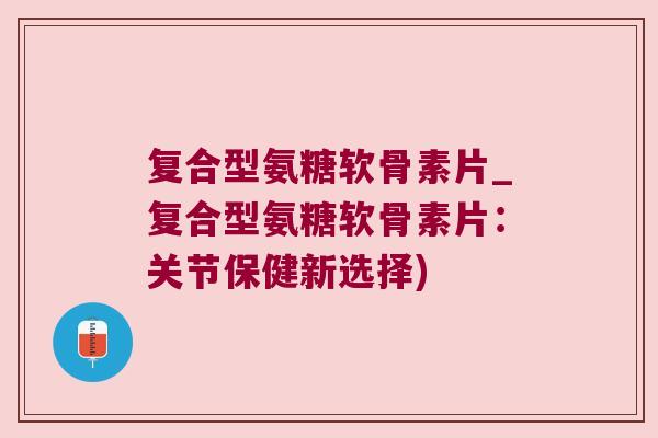 复合型氨糖软骨素片_复合型氨糖软骨素片:关节保健新选择) 复合型氨糖软骨素片_复合型氨糖软骨素片:关节保健新选择)