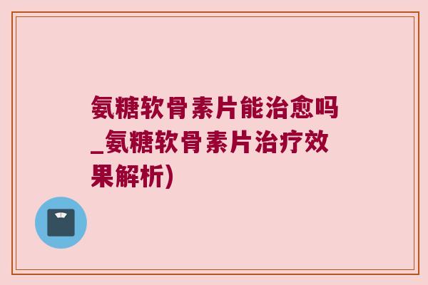 氨糖软骨素片能治愈吗_氨糖软骨素片治疗效果解析)