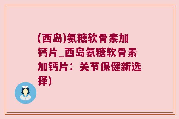 (西岛)氨糖软骨素加钙片_西岛氨糖软骨素加钙片:关节保健新选择)