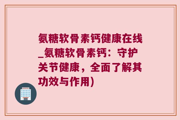 氨糖软骨素钙健康在线_氨糖软骨素钙:守护关节健康,全面了解其功效与作用)