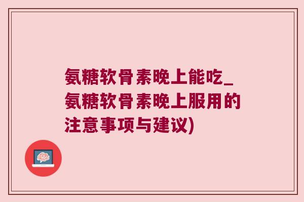 氨糖软骨素晚上能吃_氨糖软骨素晚上服用的注意事项与建议)