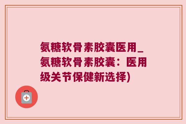 氨糖软骨素胶囊医用_氨糖软骨素胶囊：医用级关节保健新选择)
