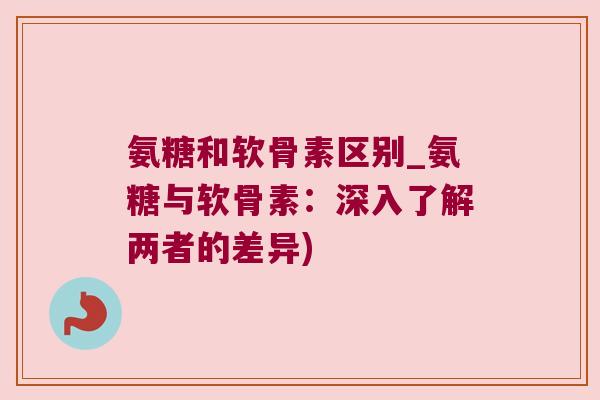 氨糖和软骨素区别_氨糖与软骨素:深入了解两者的差异)