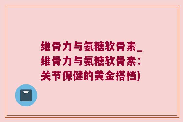 维骨力与氨糖软骨素_维骨力与氨糖软骨素:关节保健的黄金搭档)