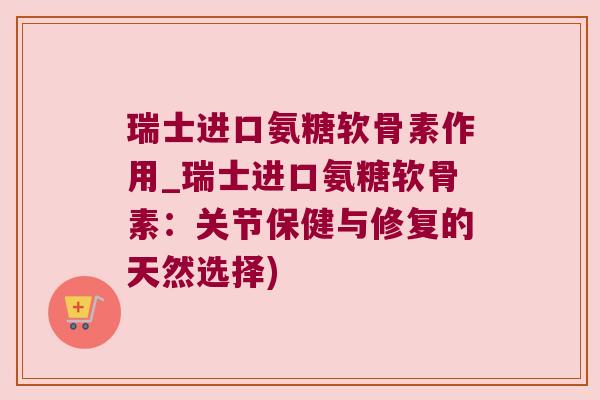 瑞士进口氨糖软骨素作用_瑞士进口氨糖软骨素:关节保健与修复的天然选择)