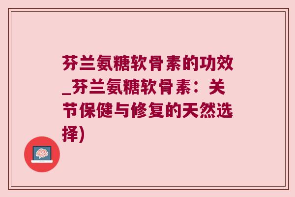 芬兰氨糖软骨素的功效_芬兰氨糖软骨素:关节保健与修复的天然选择)