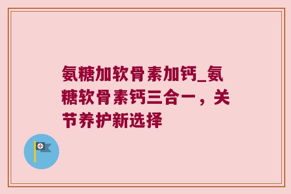 氨糖加软骨素加钙_氨糖软骨素钙三合一,关节养护新选择