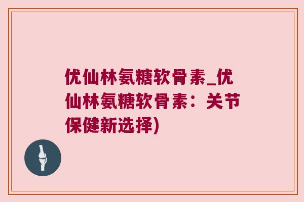 优仙林氨糖软骨素_优仙林氨糖软骨素:关节保健新选择)