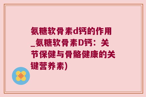 氨糖软骨素d钙的作用_氨糖软骨素D钙:关节保健与骨骼健康的关键营养素)