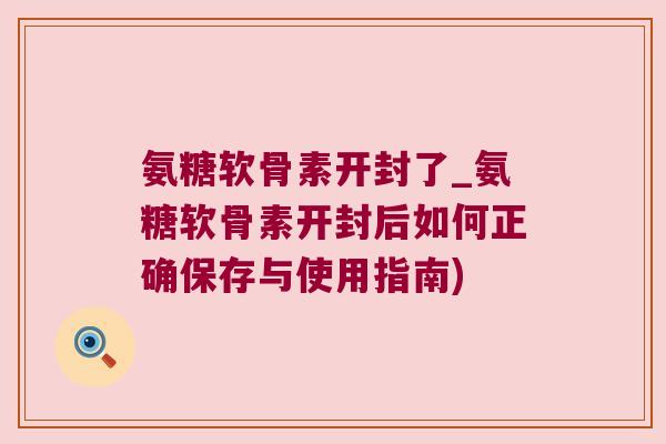 氨糖软骨素开封了_氨糖软骨素开封后如何正确保存与使用指南)