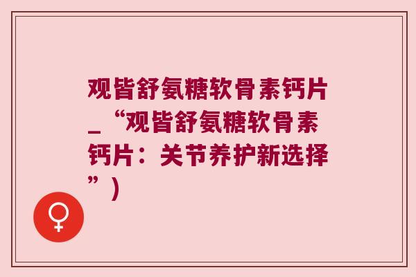 观皆舒氨糖软骨素钙片_“观皆舒氨糖软骨素钙片:关节养护新选择”)