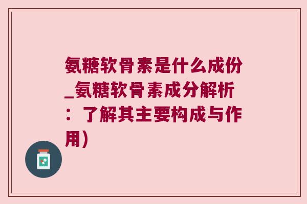 氨糖软骨素是什么成份_氨糖软骨素成分解析:了解其主要构成与作用)