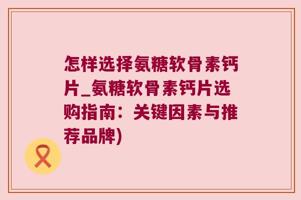 怎样选择氨糖软骨素钙片_氨糖软骨素钙片选购指南:关键因素与推荐品牌)