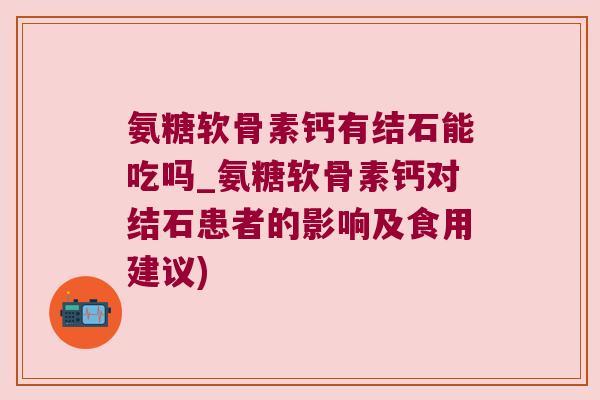 氨糖软骨素钙有结石能吃吗_氨糖软骨素钙对结石患者的影响及食用建议)